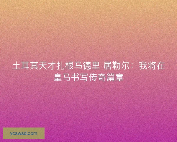 土耳其天才扎根马德里 居勒尔：我将在皇马书写传奇篇章