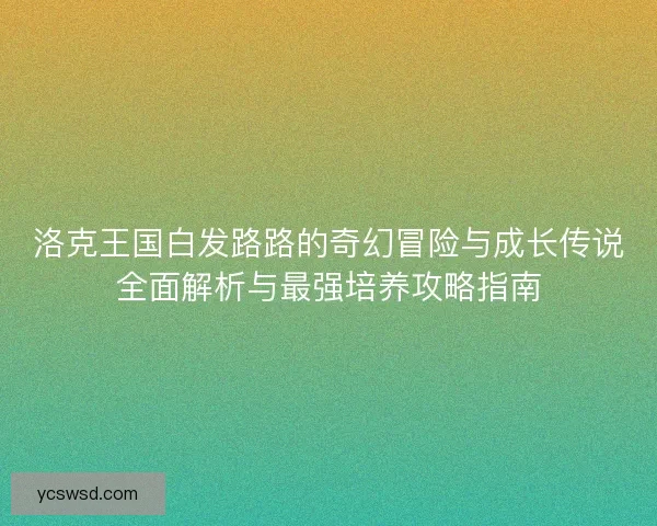 洛克王国白发路路的奇幻冒险与成长传说全面解析与最强培养攻略指南