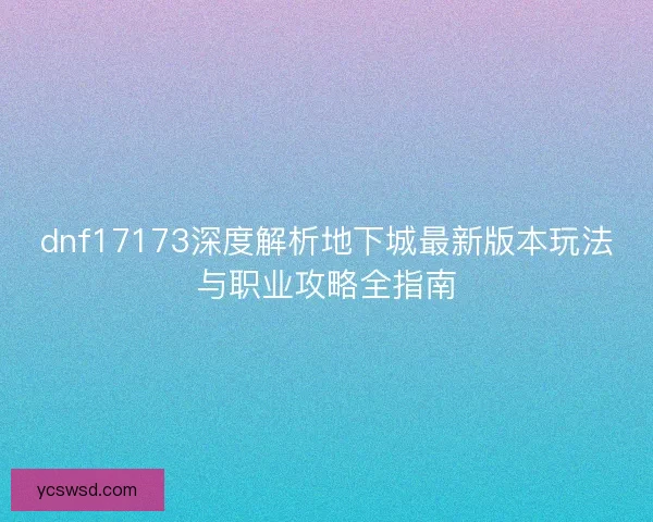 dnf17173深度解析地下城最新版本玩法与职业攻略全指南