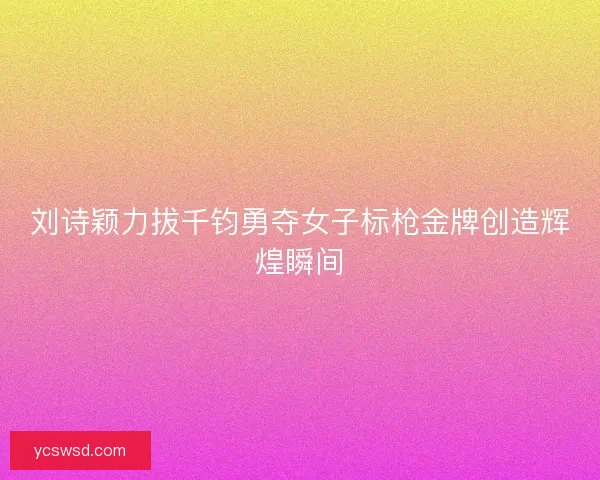 刘诗颖力拔千钧勇夺女子标枪金牌创造辉煌瞬间