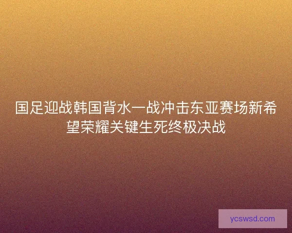 国足迎战韩国背水一战冲击东亚赛场新希望荣耀关键生死终极决战