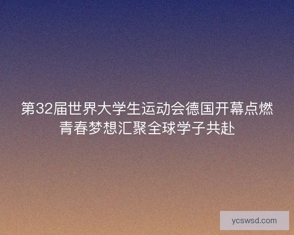 第32届世界大学生运动会德国开幕点燃青春梦想汇聚全球学子共赴