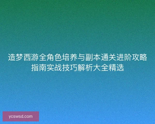 造梦西游全角色培养与副本通关进阶攻略指南实战技巧解析大全精选