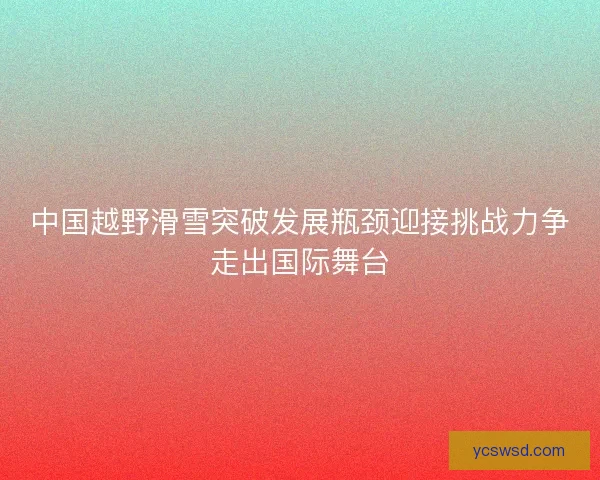 中国越野滑雪突破发展瓶颈迎接挑战力争走出国际舞台