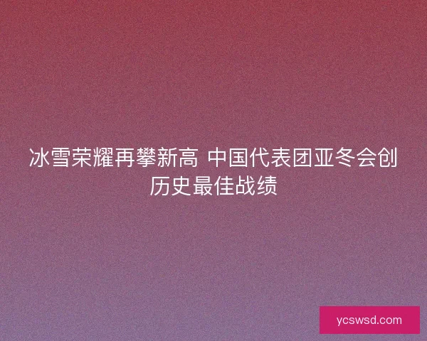 冰雪荣耀再攀新高 中国代表团亚冬会创历史最佳战绩