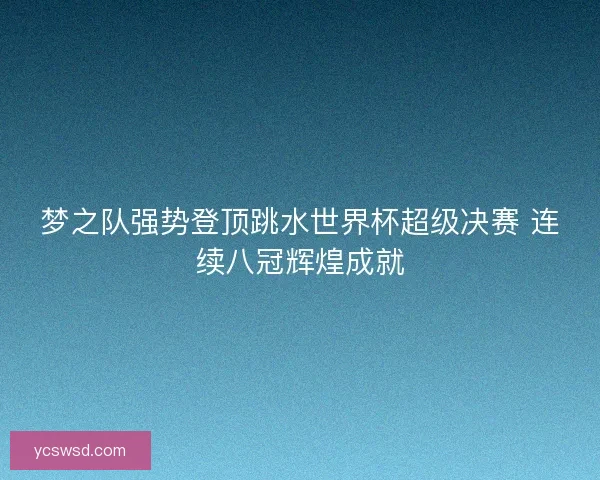 梦之队强势登顶跳水世界杯超级决赛 连续八冠辉煌成就